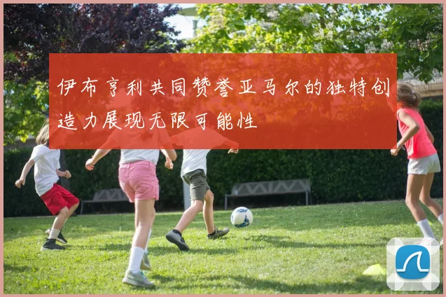 伊布亨利共同赞誉亚马尔的独特创造力展现无限可能性