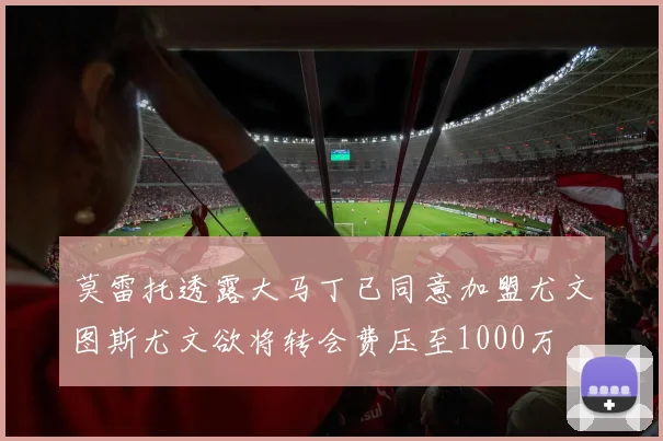 莫雷托透露大马丁已同意加盟尤文图斯尤文欲将转会费压至1000万