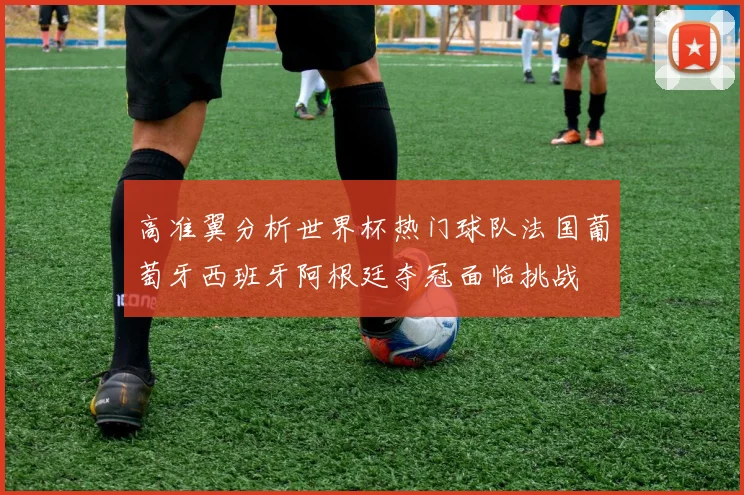 高准翼分析世界杯热门球队法国葡萄牙西班牙阿根廷夺冠面临挑战