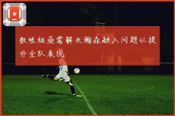教练组亟需解决瀚森融入问题以提升全队表现