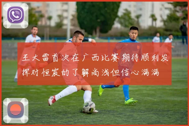 王大雷首次在广西比赛期待顺利发挥对恒宸的了解尚浅但信心满满