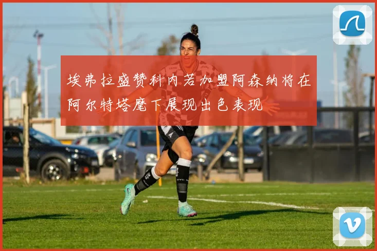 埃弗拉盛赞科内若加盟阿森纳将在阿尔特塔麾下展现出色表现