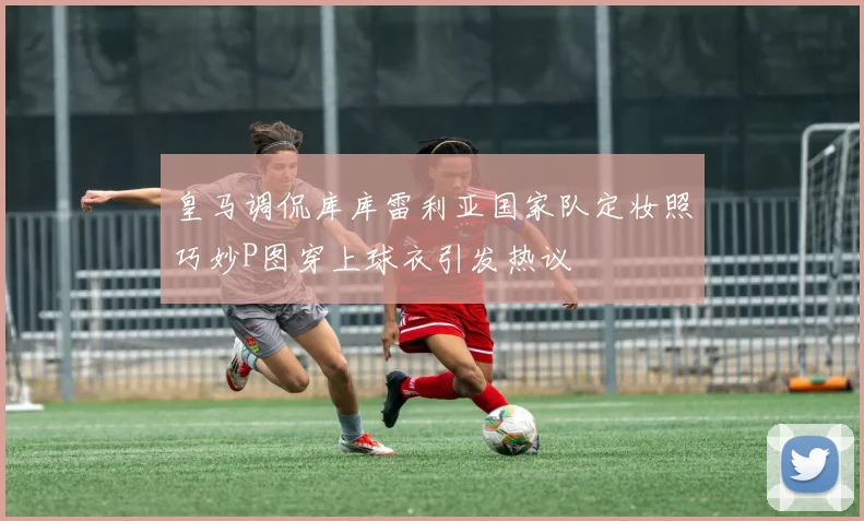 皇马调侃库库雷利亚国家队定妆照巧妙P图穿上球衣引发热议