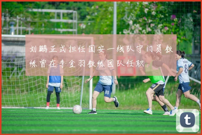 刘鹏正式担任国安一线队守门员教练曾在李金羽教练团队任职