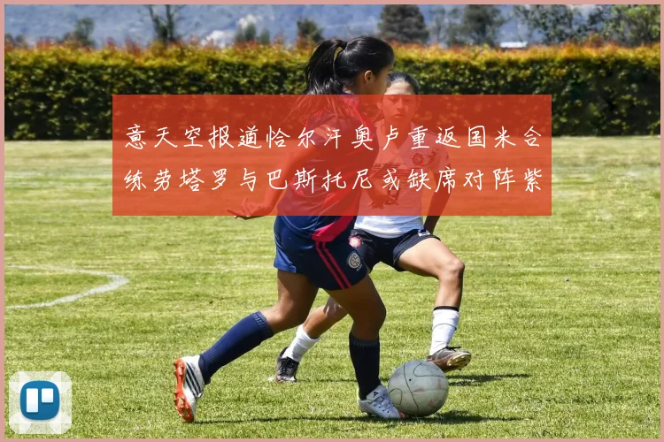 意天空报道恰尔汗奥卢重返国米合练劳塔罗与巴斯托尼或缺席对阵紫百合