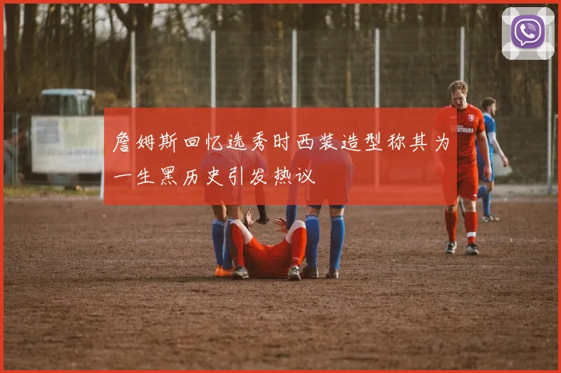 詹姆斯回忆选秀时西装造型称其为一生黑历史引发热议