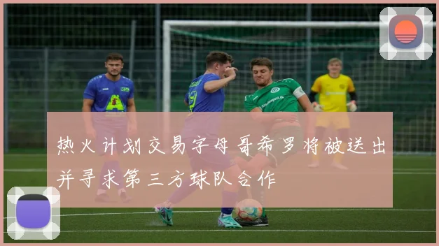 热火计划交易字母哥希罗将被送出并寻求第三方球队合作