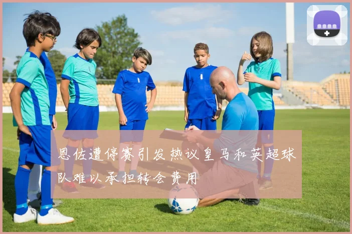 恩佐遭停赛引发热议皇马和英超球队难以承担转会费用
