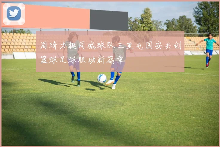 周琦力挺同城球队三里屯国安共创篮球足球联动新篇章