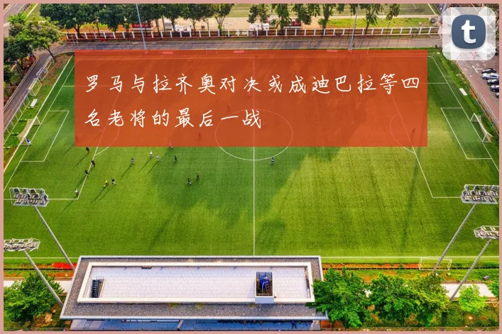 罗马与拉齐奥对决或成迪巴拉等四名老将的最后一战