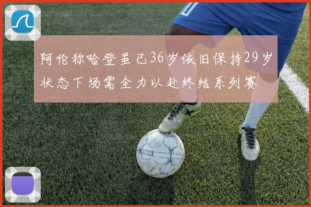 阿伦称哈登虽已36岁依旧保持29岁状态下场需全力以赴终结系列赛