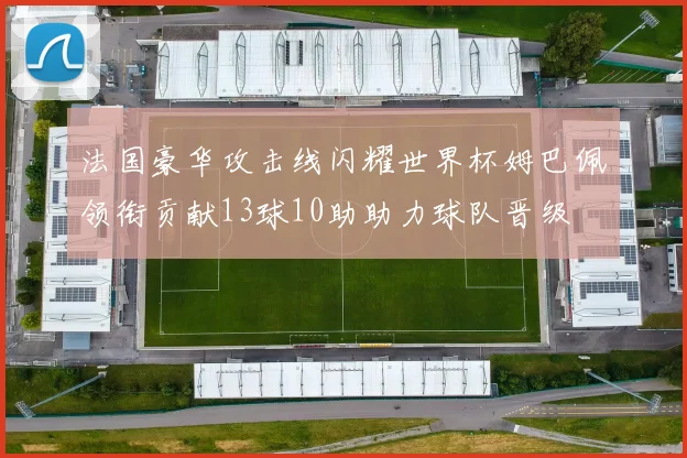 法国豪华攻击线闪耀世界杯姆巴佩领衔贡献13球10助助力球队晋级