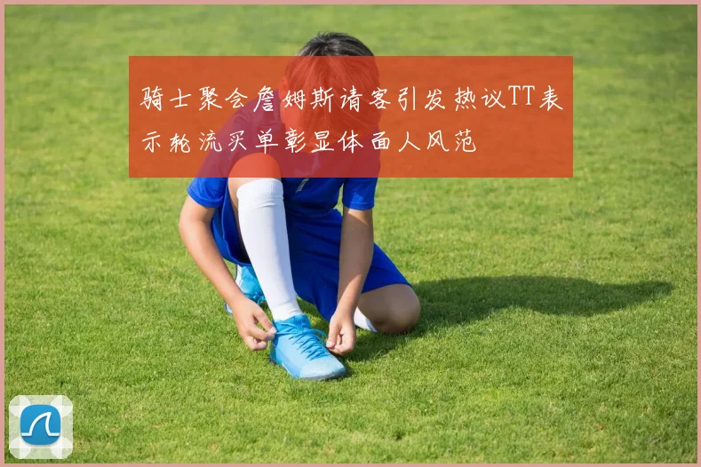 骑士聚会詹姆斯请客引发热议TT表示轮流买单彰显体面人风范