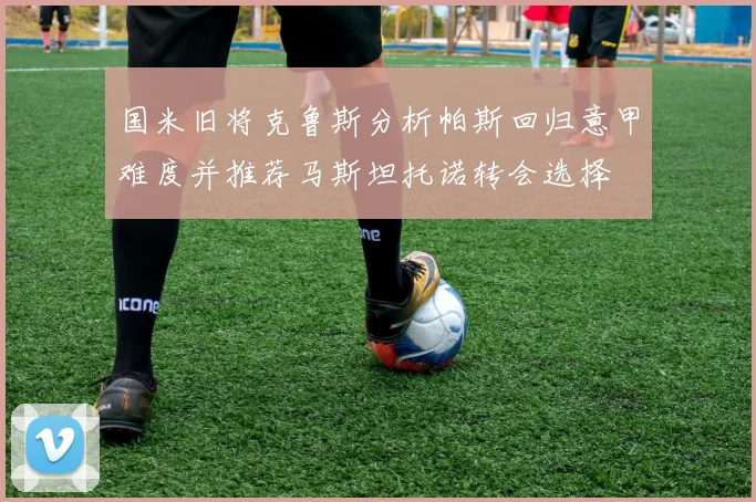 国米旧将克鲁斯分析帕斯回归意甲难度并推荐马斯坦托诺转会选择
