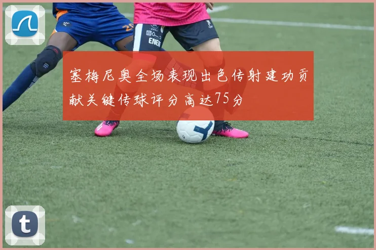 塞梅尼奥全场表现出色传射建功贡献关键传球评分高达75分