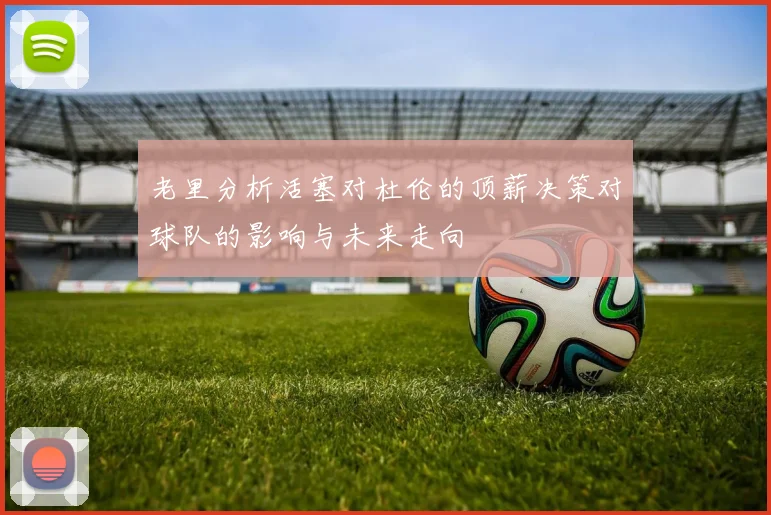 老里分析活塞对杜伦的顶薪决策对球队的影响与未来走向