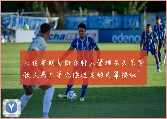 杰伦布朗与凯尔特人管理层关系紧张交易几乎无偿送走的内幕揭秘