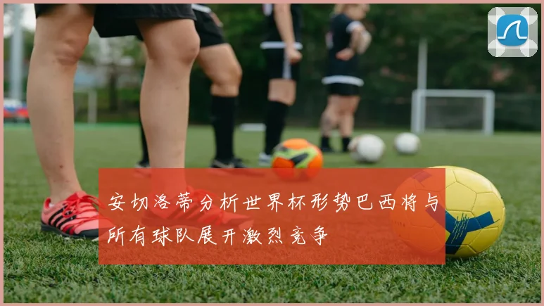 安切洛蒂分析世界杯形势巴西将与所有球队展开激烈竞争