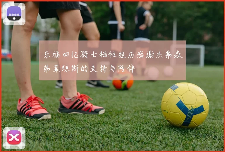 乐福回忆骑士牺牲经历感谢杰弗森弗莱琼斯的支持与陪伴