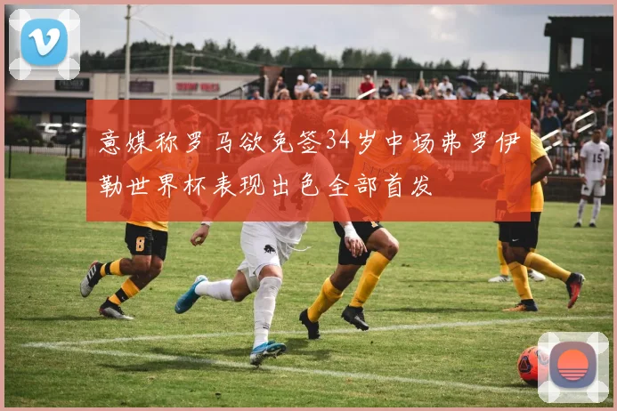 意媒称罗马欲免签34岁中场弗罗伊勒世界杯表现出色全部首发