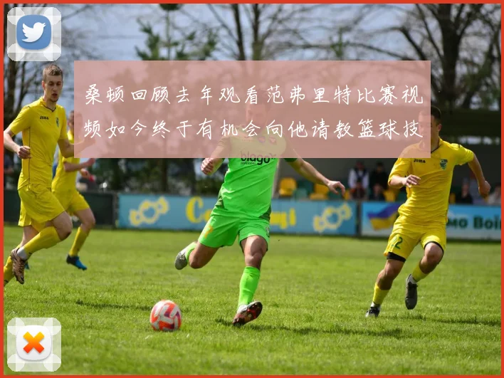 桑顿回顾去年观看范弗里特比赛视频如今终于有机会向他请教篮球技巧