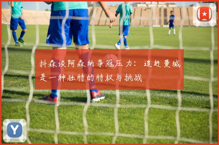 抖森谈阿森纳争冠压力：追赶曼城是一种独特的特权与挑战