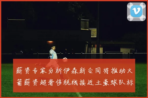 薪资专家分析伊森新合同将推动火箭薪资超奢侈税线接近土豪球队标准