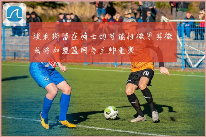 埃利斯留在骑士的可能性微乎其微或将加盟篮网与主帅重聚