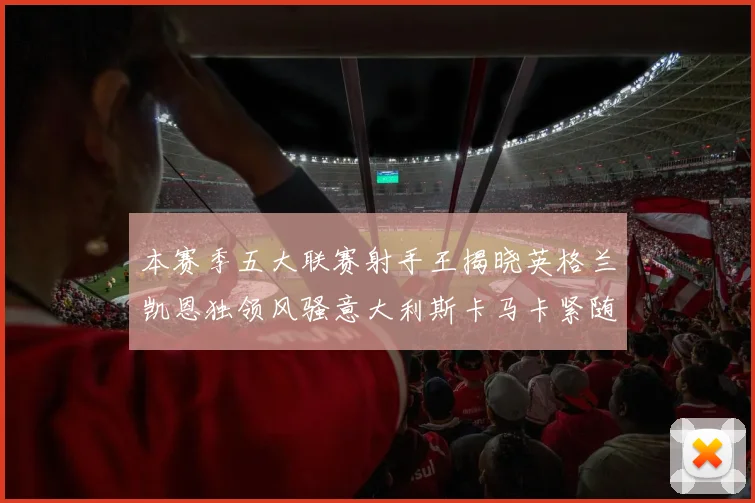 本赛季五大联赛射手王揭晓英格兰凯恩独领风骚意大利斯卡马卡紧随其后
