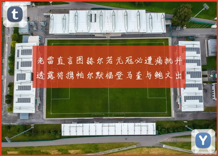 老雷直言图赫尔若无冠必遭痛批并透露将携帕尔默福登马奎与鲍文出战