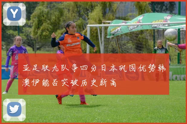 亚足联九队争四分日本巩固优势韩澳伊能否突破历史新高