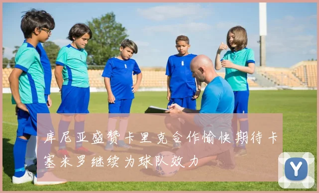 库尼亚盛赞卡里克合作愉快期待卡塞米罗继续为球队效力